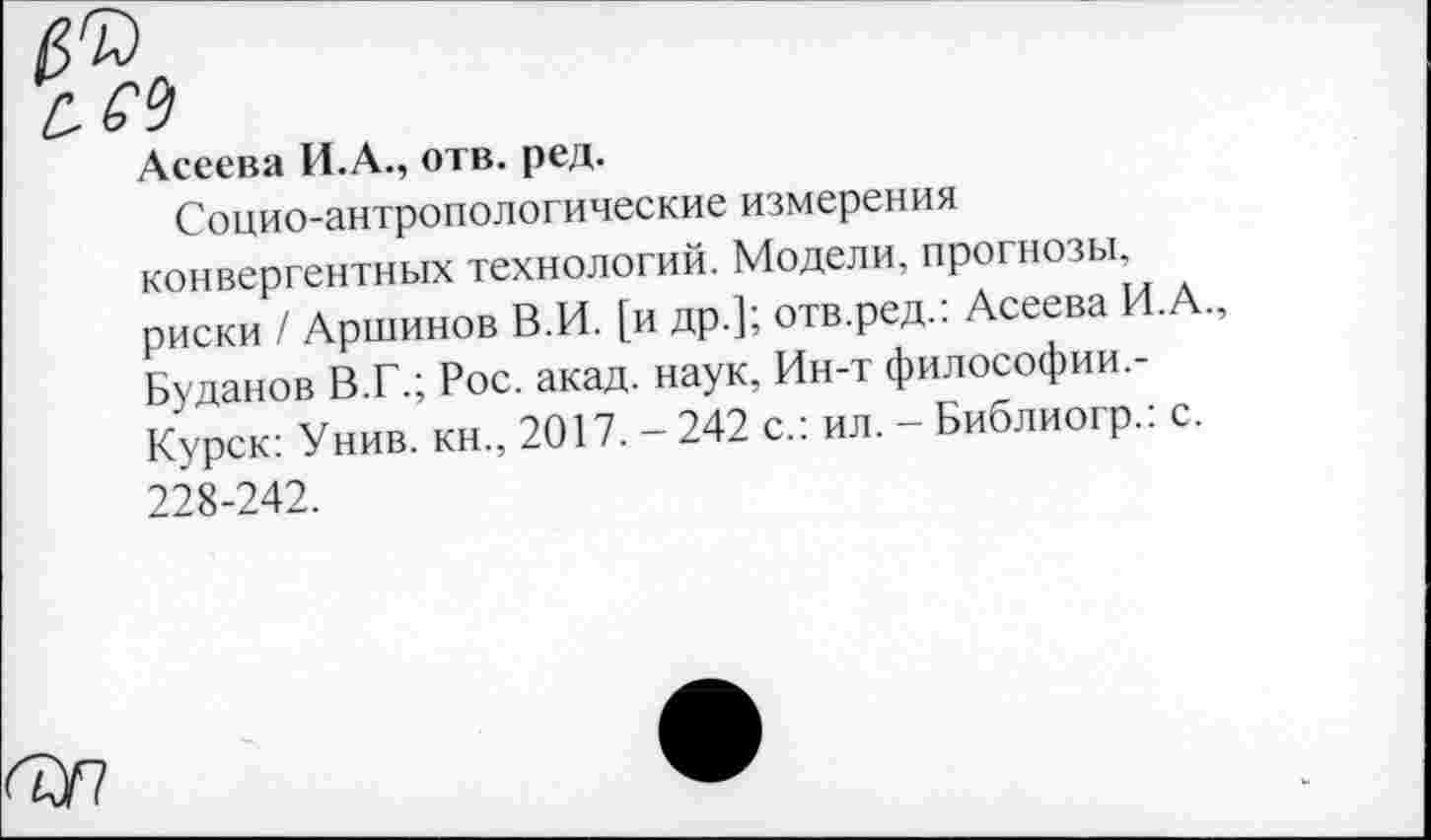 ﻿Асеева И.А., отв. ред.
Социо-антропологические измерения конвергентных технологий. Модели, прогнозы, риски / Аршинов В.И. [и др.]; отв.ред.: Асеева И.А., Буданов ВТ.; Рос. акад, наук, Ин-т философии,-Курск: Унив. кн., 2017. - 242 с.: ил. - Библиогр.: с. 228-242.